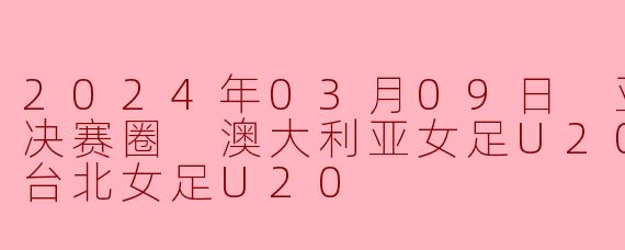 亚女U20决赛圈激战:澳大利亚女足U20力克中国台北女足U20,展现青春风暴